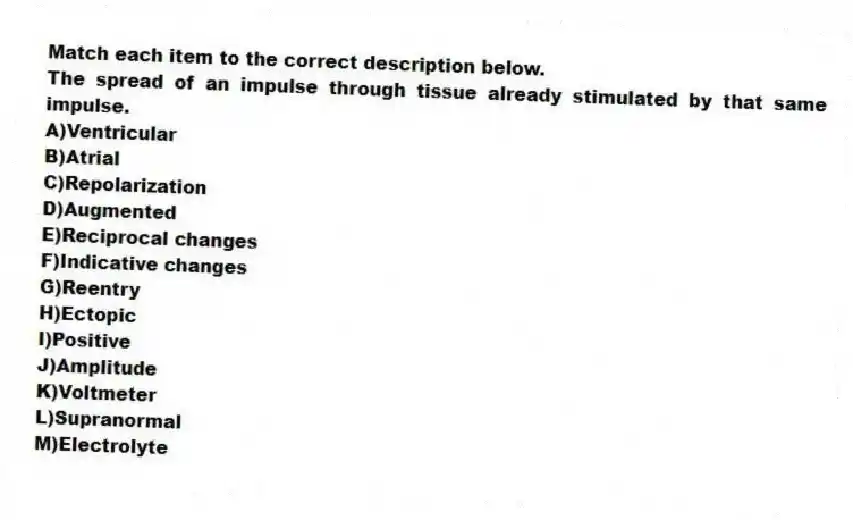 Match each item to the correct description below.
-The spread of an impulse through tissue already stimulated by that same impulse.
A)Ventricular
B)Atrial
C)Repolarization
D)Augmented
E)Reciprocal changes
F)Indicative changes
G)Reentry
H)Ectopic
I)Positive
J)Amplitude
K)Voltmeter
L)Supranormal
M)Electrolyte