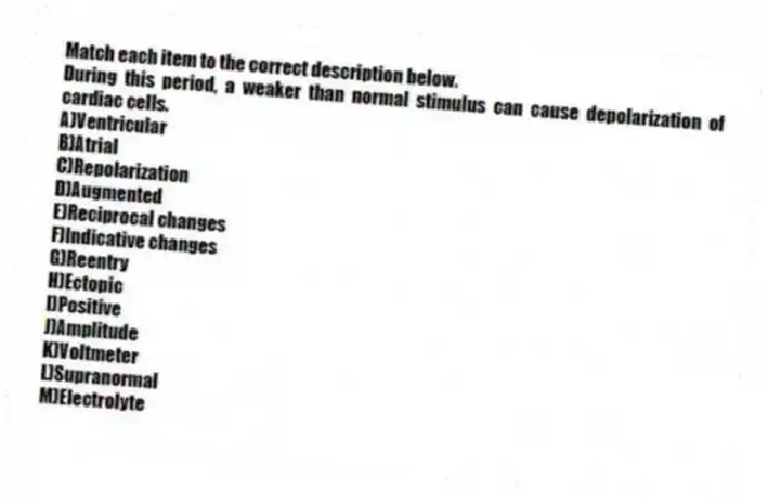Match each item to the correct description below.
-During this period, a weaker than normal stimulus can cause depolarization of cardiac cells.
A)Ventricular
B)Atrial
C)Repolarization
D)Augmented
E)Reciprocal changes
F)Indicative changes
G)Reentry
H)Ectopic
I)Positive
J)Amplitude
K)Voltmeter
L)Supranormal
M)Electrolyte
