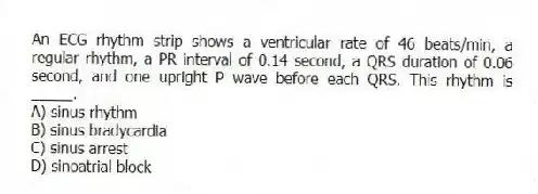 An ECG rhythm strip shows a ventricular rate of 46 beats/min, a regular rhythm, a PR interval of 0.14 second, a QRS duration of 0.06 second, and one upright P wave before each QRS. This rhythm is _____.
A) sinus rhythm
B) sinus bradycardia
C) sinus arrest
D) sinoatrial block
