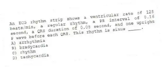 An ECG rhythm strip shows a ventricular rate of 128 beats/min, a regular rhythm, a PR interval of 0.16 second, a QRS duration of 0.08 second, and one upright P wave before each QRS. This rhythm is sinus _____.
A) arrhythmia
B) bradycardia
C) rhythm
D) tachycardia
