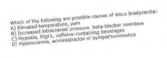 Which of the following are possible causes of sinus bradycardia?
A) Elevated temperature, pain
B) Increased intracranial pressure, beta-blocker overdose
C) Hypoxia, fright, caffeine-containing beverages
D) Hypovolemia, administration of sympathomimetics