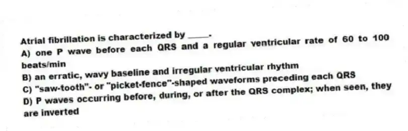 Atrial fibrillation is characterized by _____.
A) one P wave before each QRS and a regular ventricular rate of 60 to 100 beats/min
B) an erratic, wavy baseline and irregular ventricular rhythm
C) "saw-tooth"- or "picket-fence"-shaped waveforms preceding each QRS
D) P waves occurring before, during, or after the QRS complex; when seen, they are inverted