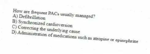 How are frequent PACs usually managed?
A) Defibrillation
B) Synchronized cardioversion
C) Correcting the underlying cause
D) Administration of medications such as atropine or epinephrine