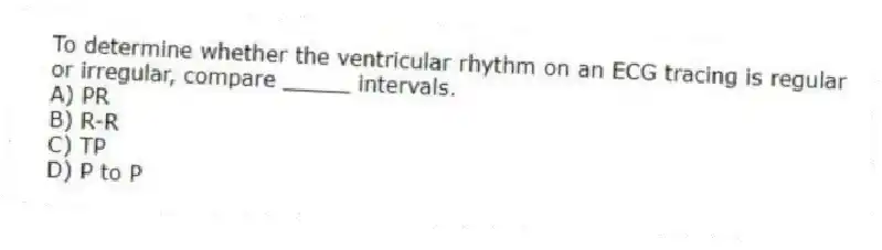 To determine whether the ventricular rhythm on an ECG tracing is regular or irregular, compare _____ intervals.
A) PR
B) R-R
C) TP
D) P to P