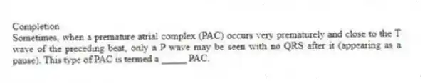 Completion
-Sometimes, when a premature atrial complex (PAC) occurs very prematurely and close to the T wave of the preceding beat, only a P wave may be seen with no QRS after it (appearing as a pause). This type of PAC is termed a _____ PAC.