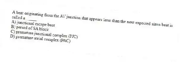 A beat originating from the AV junction that appears later than the next expected sinus beat is called a _____.
A) junctional escape beat
B) period of SA block
C) premature junctional complex (PJC)
D) premature atrial complex (PAC)