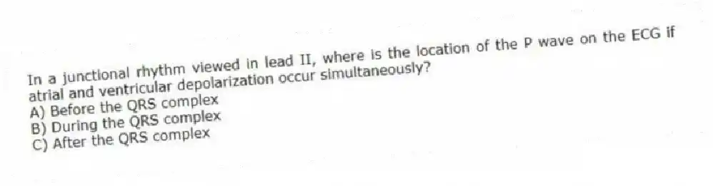In a junctional rhythm viewed in lead II, where is the location of the P wave on the ECG if atrial and ventricular depolarization occur simultaneously?
A) Before the QRS complex
B) During the QRS complex
C) After the QRS complex