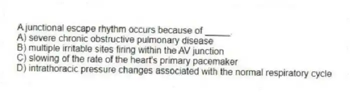 A junctional escape rhythm occurs because of _____.
A) severe chronic obstructive pulmonary disease
B) multiple irritable sites firing within the AV junction
C) slowing of the rate of the heart's primary pacemaker
D) intrathoracic pressure changes associated with the normal respiratory cycle