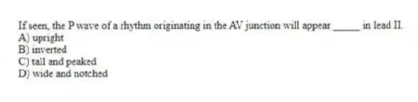 If seen, the P wave of a rhythm originating in the AV junction will appear _____ in lead II.
A) upright
B) inverted
C) tall and peaked
D) wide and notched