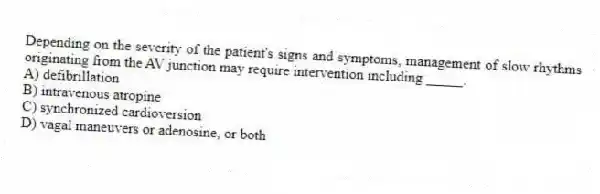 Depending on the severity of the patient's signs and symptoms, management of slow rhythms originating from the AV junction may require intervention including _____.
A) defibrillation
B) intravenous atropine
C) synchronized cardioversion
D) vagal maneuvers or adenosine, or both