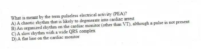 What is meant by the term pulseless electrical activity (PEA)?
A) A chaotic rhythm that is likely to degenerate into cardiac arrest
B) An organized rhythm on the cardiac monitor (other than VT), although a pulse is not present
C) A slow rhythm with a wide QRS complex
D) A flat line on the cardiac monitor