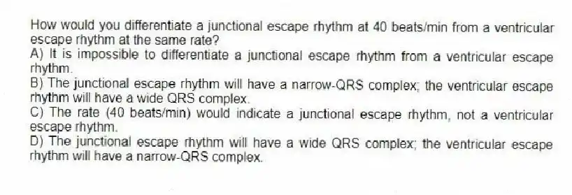 How would you differentiate a junctional escape rhythm at 40 beats/min from a ventricular escape rhythm at the same rate?
A) It is impossible to differentiate a junctional escape rhythm from a ventricular escape rhythm.
B) The junctional escape rhythm will have a narrow-QRS complex; the ventricular escape rhythm will have a wide QRS complex.
C) The rate (40 beats/min) would indicate a junctional escape rhythm, not a ventricular escape rhythm.
D) The junctional escape rhythm will have a wide QRS complex; the ventricular escape rhythm will have a narrow-QRS complex.
