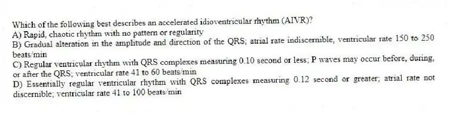 Which of the following best describes an accelerated idioventricular rhythm (AIVR)?
A) Rapid, chaotic rhythm with no pattern or regularity
B) Gradual alteration in the amplitude and direction of the QRS; atrial rate indiscernible, ventricular rate 150 to 250 beats/min
C) Regular ventricular rhythm with QRS complexes measuring 0.10 second or less; P waves may occur before, during, or after the QRS; ventricular rate 41 to 60 beats/min
D) Essentially regular ventricular rhythm with QRS complexes measuring 0.12 second or greater; atrial rate not discernible; ventricular rate 41 to 100 beats/min