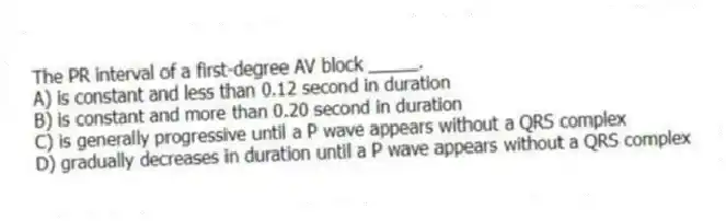 The PR interval of a first-degree AV block _____.
A) is constant and less than 0.12 second in duration
B) is constant and more than 0.20 second in duration
C) is generally progressive until a P wave appears without a QRS complex
D) gradually decreases in duration until a P wave appears without a QRS complex