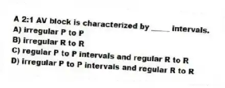 A 2:1 AV block is characterized by _____ intervals.
A) irregular P to P
B) irregular R to R
C) regular P to P intervals and regular R to R
D) irregular P to P intervals and regular R to R