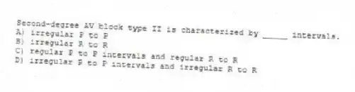 Second-degree AV block type II is characterized by _____ intervals.
A) irregular P to P
B) irregular R to R
C) regular P to P intervals and regular R to R
D) irregular P to P intervals and irregular R to R