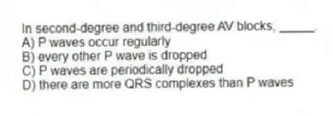 In second-degree and third-degree AV blocks, _____.
A) P waves occur regularly
B) every other P wave is dropped
C) P waves are periodically dropped
D) there are more QRS complexes than P waves