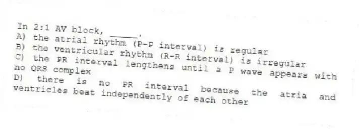 In 2:1 AV block, _____.
A) the atrial rhythm (P-P interval) is regular
B) the ventricular rhythm (R-R interval) is irregular
C) the PR interval lengthens until a P wave appears with no QRS complex
D) there is no PR interval because the atria and ventricles beat independently of each other