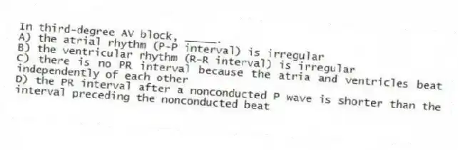 In third-degree AV block, _____.
A) the atrial rhythm (P-P interval) is irregular
B) the ventricular rhythm (R-R interval) is irregular
C) there is no PR interval because the atria and ventricles beat independently of each other
D) the PR interval after a nonconducted P wave is shorter than the interval preceding the nonconducted beat