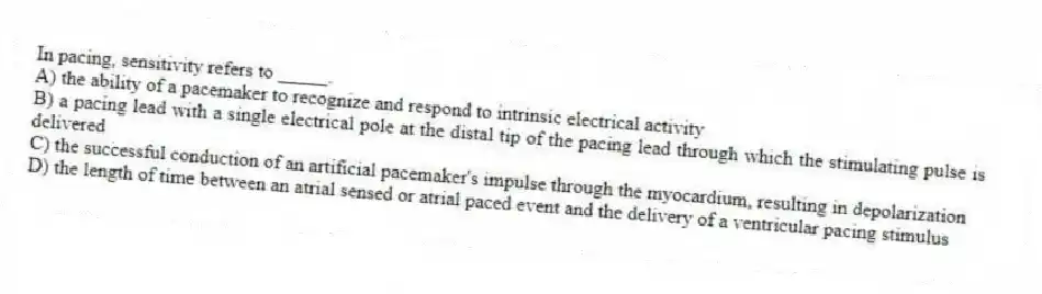 In pacing, sensitivity refers to _____.
A) the ability of a pacemaker to recognize and respond to intrinsic electrical activity
B) a pacing lead with a single electrical pole at the distal tip of the pacing lead through which the stimulating pulse is delivered
C) the successful conduction of an artificial pacemaker's impulse through the myocardium, resulting in depolarization
D) the length of time between an atrial sensed or atrial paced event and the delivery of a ventricular pacing stimulus