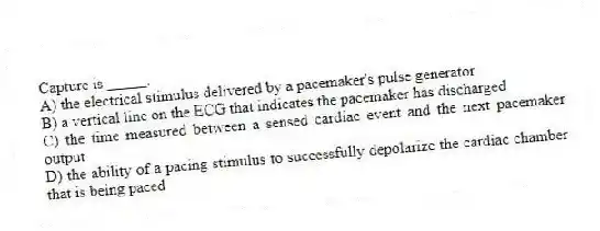 Capture is _____.
A) the electrical stimulus delivered by a pacemaker's pulse generator
B) a vertical line on the ECG that indicates the pacemaker has discharged
C) the time measured between a sensed cardiac event and the next pacemaker output
D) the ability of a pacing stimulus to successfully depolarize the cardiac chamber that is being paced