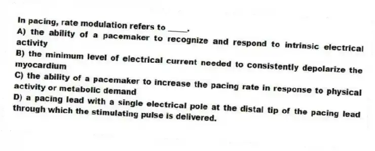 In pacing, rate modulation refers to _____.
A) the ability of a pacemaker to recognize and respond to intrinsic electrical activity
B) the minimum level of electrical current needed to consistently depolarize the myocardium
C) the ability of a pacemaker to increase the pacing rate in response to physical activity or metabolic demand
D) a pacing lead with a single electrical pole at the distal tip of the pacing lead through which the stimulating pulse is delivered.