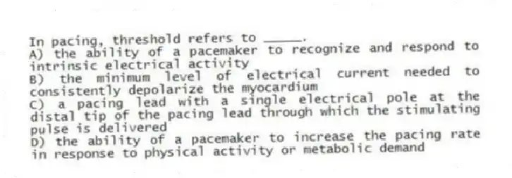 In pacing, threshold refers to _____.
A) the ability of a pacemaker to recognize and respond to intrinsic electrical activity
B) the minimum level of electrical current needed to consistently depolarize the myocardium
C) a pacing lead with a single electrical pole at the distal tip of the pacing lead through which the stimulating pulse is delivered
D) the ability of a pacemaker to increase the pacing rate in response to physical activity or metabolic demand
