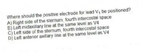 Where should the positive electrode for lead V<sub>1</sub> be positioned?
A) Right side of the sternum, fourth intercostal space
B) Left midaxillary line at the same level as V4
C) Left side of the sternum, fourth intercostal space
D) Left anterior axillary line at the same level as V4