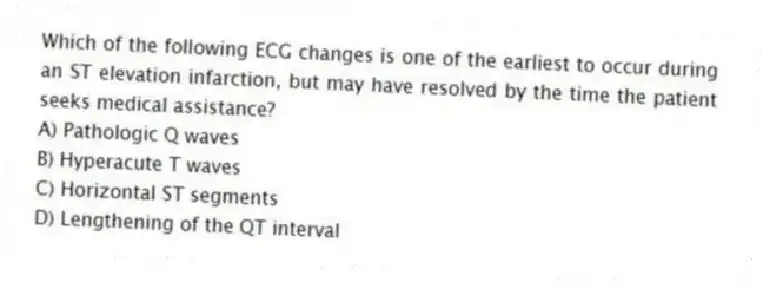 Which of the following ECG changes is one of the earliest to occur during an ST elevation infarction, but may have resolved by the time the patient seeks medical assistance?
A) Pathologic Q waves
B) Hyperacute T waves
C) Horizontal ST segments
D) Lengthening of the QT interval