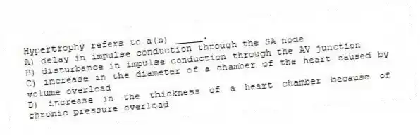 Hypertrophy refers to a(n) _____.
A) delay in impulse conduction through the SA node
B) disturbance in impulse conduction through the AV junction
C) increase in the diameter of a chamber of the heart caused by volume overload
D) increase in the thickness of a heart chamber because of chronic pressure overload