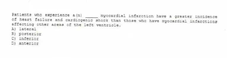 Patients who experience a(n) _____ myocardial infarction have a greater incidence of heart failure and cardiogenic shock than those who have myocardial infarctions affecting other areas of the left ventricle.
A) lateral
B) posterior
C) inferior
D) anterior