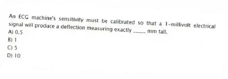 An ECG machine's sensitivity must be calibrated so that a 1-millivolt electrical signal will produce a deflection measuring exactly _____ mm tall.
A) 0.5
B) 1
C) 5
D) 10