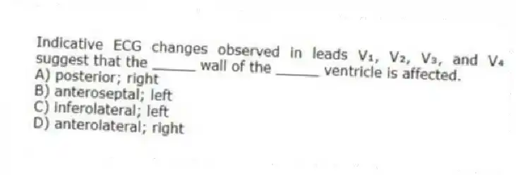 Indicative ECG changes observed in leads V₁, V₂, V₃, and V₄ suggest that the _____ wall of the _____ ventricle is affected.
A) posterior; right
B) anteroseptal; left
C) inferolateral; left
D) anterolateral; right
