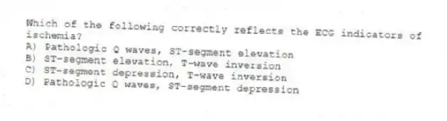Which of the following correctly reflects the ECG indicators of ischemia?
A) Pathologic Q waves, ST-segment elevation
B) ST-segment elevation, T-wave inversion
C) ST-segment depression, T-wave inversion
D) Pathologic Q waves, ST-segment depression