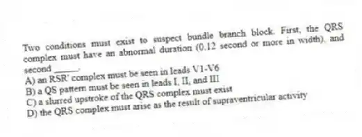 Two conditions must exist to suspect bundle branch block. First, the QRS complex must have an abnormal duration (0.12 second or more in width), and second _____.
A) an RSR' complex must be seen in leads V1-V6
B) a QS pattern must be seen in leads I, II, and III
C) a slurred upstroke of the QRS complex must exist
D) the QRS complex must arise as the result of supraventricular activity