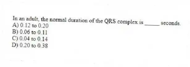 In an adult, the normal duration of the QRS complex is _____ seconds.
A) 0.12 to 0.20
B) 0.06 to 0.11
C) 0.04 to 0.14
D) 0.20 to 0.38