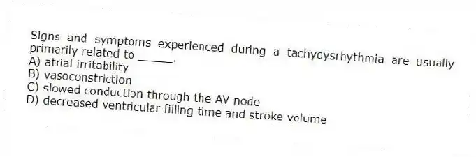 Signs and symptoms experienced during a tachydysrhythmia are usually primarily related to _____.
A) atrial irritability
B) vasoconstriction
C) slowed conduction through the AV node
D) decreased ventricular filling time and stroke volume