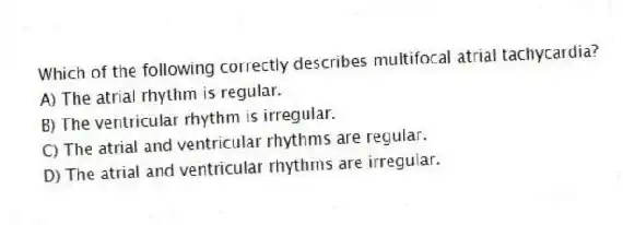 Which of the following correctly describes multifocal atrial tachycardia?
A) The atrial rhythm is regular.
B) The ventricular rhythm is irregular.
C) The atrial and ventricular rhythms are regular.
D) The atrial and ventricular rhythms are irregular.