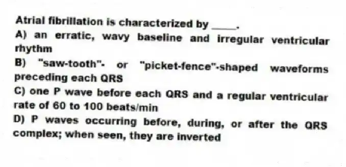 Atrial fibrillation is characterized by _____.
A) an erratic, wavy baseline and irregular ventricular rhythm
B) "saw-tooth"- or "picket-fence"-shaped waveforms preceding each QRS
C) one P wave before each QRS and a regular ventricular rate of 60 to 100 beats/min
D) P waves occurring before, during, or after the QRS complex; when seen, they are inverted