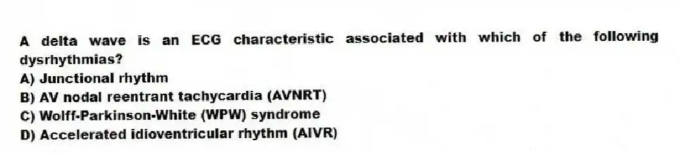 A delta wave is an ECG characteristic associated with which of the following dysrhythmias?
A) Junctional rhythm
B) AV nodal reentrant tachycardia (AVNRT)
C) Wolff-Parkinson-White (WPW) syndrome
D) Accelerated idioventricular rhythm (AIVR)