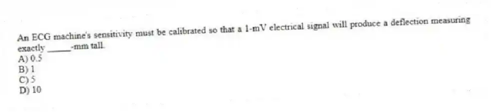An ECG machine's sensitivity must be calibrated so that a 1-mV electrical signal will produce a deflection measuring exactly _____-mm tall.
A) 0.5
B) 1
C) 5
D) 10