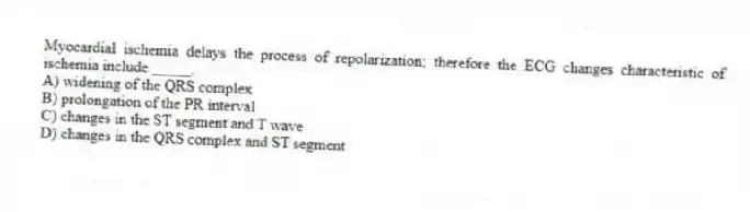 Myocardial ischemia delays the process of repolarization; therefore the ECG changes characteristic of ischemia include _____.
A) widening of the QRS complex
B) prolongation of the PR interval
C) changes in the ST segment and T wave
D) changes in the QRS complex and ST segment