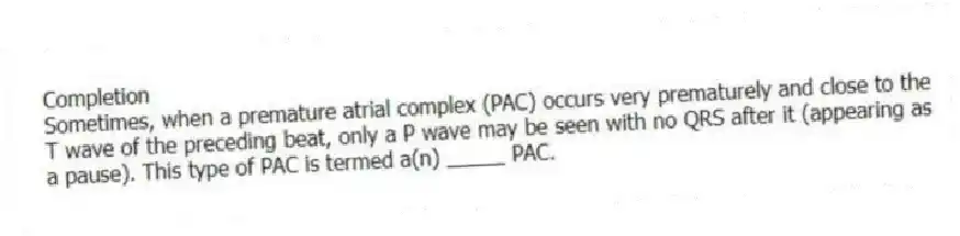 Completion
-Sometimes, when a premature atrial complex (PAC) occurs very prematurely and close to the T wave of the preceding beat, only a P wave may be seen with no QRS after it (appearing as a pause). This type of PAC is termed a(n) _____ PAC.