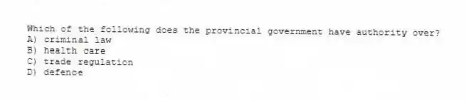 Which of the following does the provincial government have authority over?
A) criminal law
B) health care
C) trade regulation
D) defence