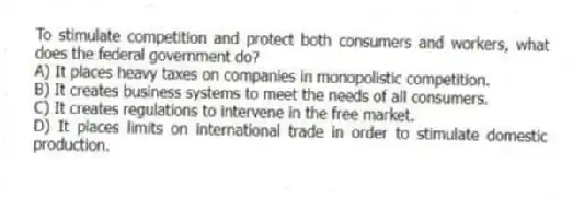 To stimulate competition and protect both consumers and workers, what does the federal government do?
A) It places heavy taxes on companies in monopolistic competition.
B) It creates business systems to meet the needs of all consumers.
C) It creates regulations to intervene in the free market.
D) It places limits on international trade in order to stimulate domestic production.