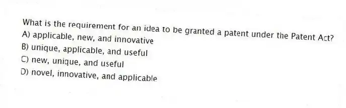 What is the requirement for an idea to be granted a patent under the Patent Act?
A) applicable, new, and innovative
B) unique, applicable, and useful
C) new, unique, and useful
D) novel, innovative, and applicable