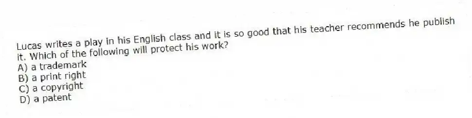 Lucas writes a play in his English class and it is so good that his teacher recommends he publish it. Which of the following will protect his work?
A) a trademark
B) a print right
C) a copyright
D) a patent