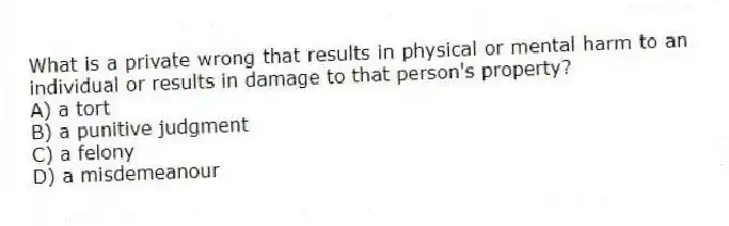 What is a private wrong that results in physical or mental harm to an individual or results in damage to that person's property?
A) a tort
B) a punitive judgment
C) a felony
D) a misdemeanour