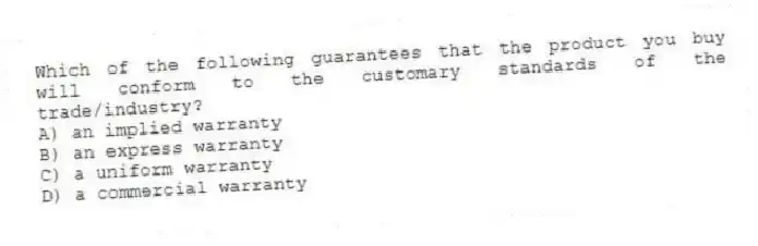 Which of the following guarantees that the product you buy will conform to the customary standards of the trade/industry?
A) an implied warranty
B) an express warranty
C) a uniform warranty
D) a commercial warranty