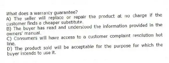 What does a warranty guarantee?
A) The seller will replace or repair the product at no charge if the customer finds a cheaper substitute.
B) The buyer has read and understood the information provided in the owners' manual.
C) Consumers will have access to a customer complaint resolution hot line.
D) The product sold will be acceptable for the purpose for which the buyer intends to use it.